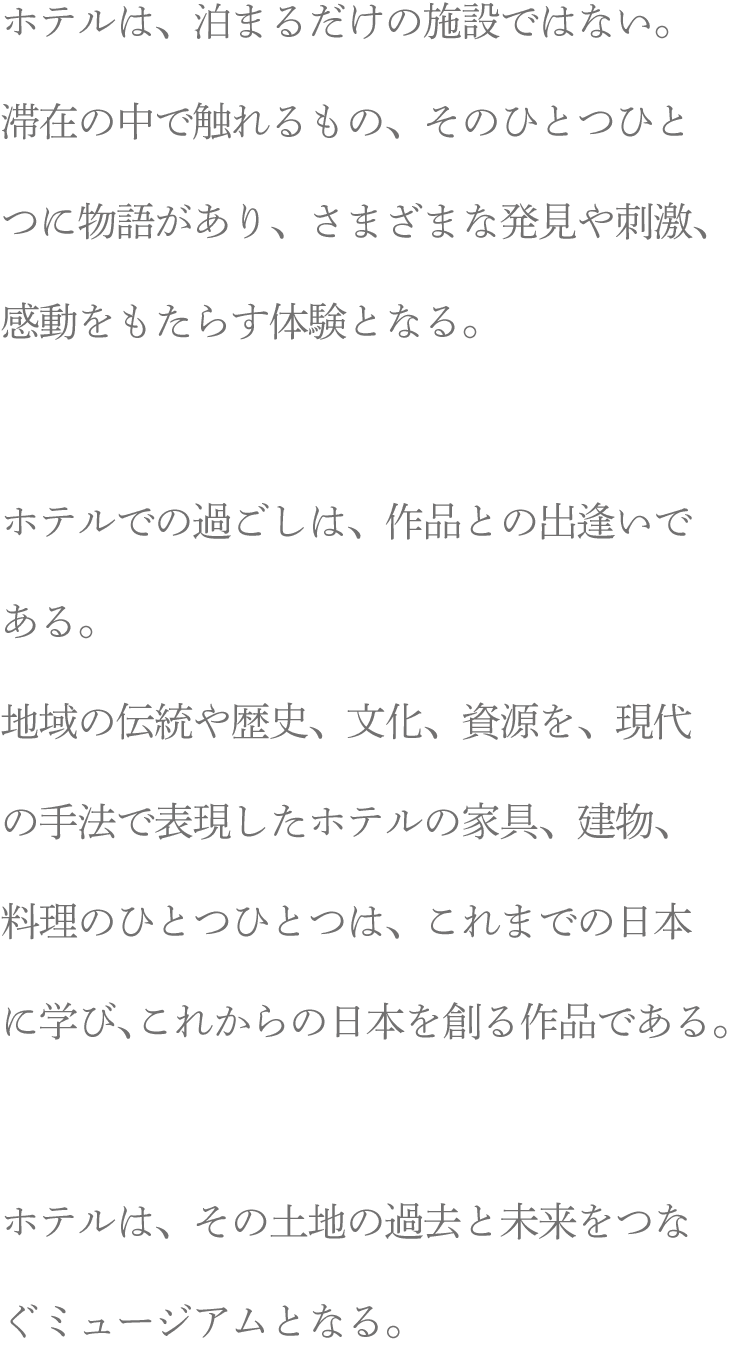 ホテルは、泊まるだけの施設ではない。滞在の中で触れるもの、そのひとつひとつに物語があり、さまざまな発見や刺激、感動をもたらす体験となる。ホテルでの過ごしは、作品との出逢いである。地域の伝統や歴史、文化、資源を、現代の手法で表現したホテルの家具、建物、料理のひとつひとつは、これまでの日本に学び、これからの日本を創る作品である。ホテルは、その土地の過去と未来をつなぐミュージアムとなる。