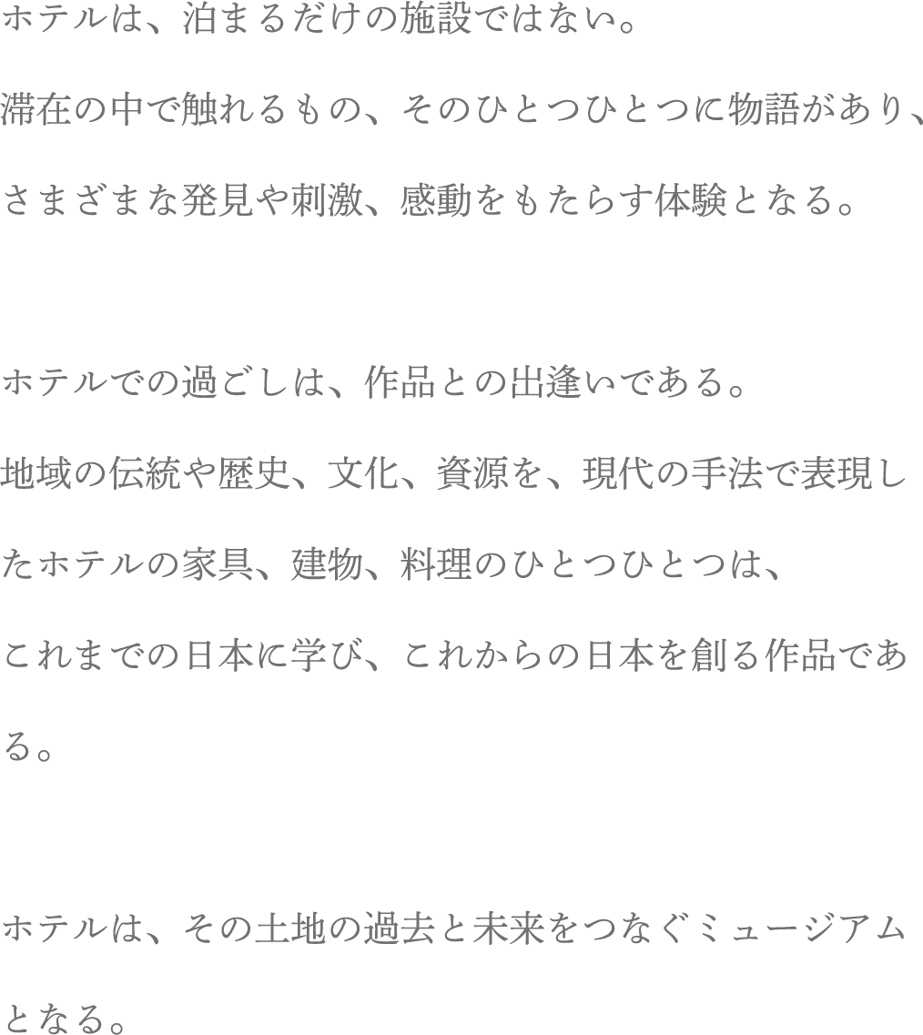 ホテルは、泊まるだけの施設ではない。滞在の中で触れるもの、そのひとつひとつに物語があり、さまざまな発見や刺激、感動をもたらす体験となる。ホテルでの過ごしは、作品との出逢いである。地域の伝統や歴史、文化、資源を、現代の手法で表現したホテルの家具、建物、料理のひとつひとつは、これまでの日本に学び、これからの日本を創る作品である。ホテルは、その土地の過去と未来をつなぐミュージアムとなる。
